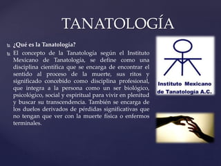  ¿Qué es la Tanatología?
 El concepto de la Tanatología según el Instituto
Mexicano de Tanatología, se define como una
disciplina científica que se encarga de encontrar el
sentido al proceso de la muerte, sus ritos y
significado concebido como disciplina profesional,
que integra a la persona como un ser biológico,
psicológico, social y espiritual para vivir en plenitud
y buscar su transcendencia. También se encarga de
los duelos derivados de pérdidas significativas que
no tengan que ver con la muerte física o enfermos
terminales.
TANATOLOGÍA
 