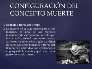  El duelo a través del tiempo
 La muerte no es algo nuevo para el ser
humano, es uno de los mayores
fenómenos de este mundo, todo lo que
inicia, acaba, todo lo que nace, muere,
así todos los seres vivos algún día dejan
de serlo. Los seres humanos a través del
tiempo han dado diversas explicaciones
al porqué de la muerte y qué pasa con la
persona cuando muere.
CONFIGURACIÓN DEL
CONCEPTO MUERTE
 