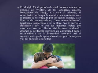  En el siglo XX el periodo de duelo se convierte en un
periodo de “visitas”, de los familiares, amigos,
compañeros de trabajo, a la casa, al velatorio, al
cementerio, por lo que la muestra de expresiones ante
la muerte se ve regulada por los juicios sociales, si se
llora mucho es sospechoso, “tiene remordimientos”,
igualmente sospechoso si no se llora, “no le quería lo
suficiente”; por lo que los dolientes optan por
mostrarse con un llanto visiblemente moderado,
dejando su verdadera expresión en la intimidad donde
se manifiesta con la intensidad necesaria. Así el
sobreviviente queda aplastado entre el peso de su pena
y el del juicio de la sociedad.
 