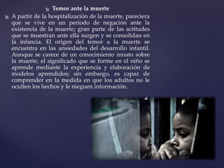 Temor ante la muerte
 A partir de la hospitalización de la muerte, pareciera
que se vive en un periodo de negación ante la
existencia de la muerte; gran parte de las actitudes
que se muestran ante ella surgen y se consolidan en
la infancia. El origen del temor a la muerte se
encuentra en las ansiedades del desarrollo infantil.
Aunque se carece de un conocimiento innato sobre
la muerte, el significado que se forme en el niño se
aprende mediante la experiencia y elaboración de
modelos aprendidos; sin embargo, es capaz de
comprender en la medida en que los adultos no le
oculten los hechos y le nieguen información.
 