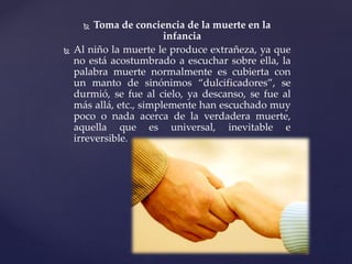  Toma de conciencia de la muerte en la
infancia
 Al niño la muerte le produce extrañeza, ya que
no está acostumbrado a escuchar sobre ella, la
palabra muerte normalmente es cubierta con
un manto de sinónimos “dulcificadores”, se
durmió, se fue al cielo, ya descanso, se fue al
más allá, etc., simplemente han escuchado muy
poco o nada acerca de la verdadera muerte,
aquella que es universal, inevitable e
irreversible.
 