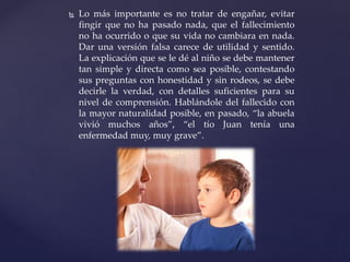  Lo más importante es no tratar de engañar, evitar
fingir que no ha pasado nada, que el fallecimiento
no ha ocurrido o que su vida no cambiara en nada.
Dar una versión falsa carece de utilidad y sentido.
La explicación que se le dé al niño se debe mantener
tan simple y directa como sea posible, contestando
sus preguntas con honestidad y sin rodeos, se debe
decirle la verdad, con detalles suficientes para su
nivel de comprensión. Hablándole del fallecido con
la mayor naturalidad posible, en pasado, “la abuela
vivió muchos años”, “el tío Juan tenía una
enfermedad muy, muy grave”.
 