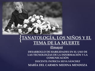 {TANATOLOGÍA, LOS NIÑOS Y EL
TEMA DE LA MUERTE
(Ensayo)
DESARROLLO DE HABILIDADES EN EL USO DE
LAS TECNOLOGÍAS DE LA INFORMACIÓN Y LA
COMUNICACIÓN
DOCENTE: PATRICIA SILVA SÁNCHEZ
MARÍA DEL CARMEN MEDINA MENDOZA
 