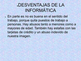 ●DESVENTAJAS DE LA
INFORMÁTICA
● En parte es no es buena en el sentido del
trabajo, porque quita puestos de trabajo a
personas. Hay abusos tanto a menores como a
mayores de edad. También hay estafas con las
tarjetas de crédito y un abuso indevido de
nuestra imagen.
 