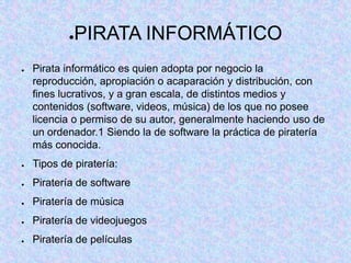 ●PIRATA INFORMÁTICO
● Pirata informático es quien adopta por negocio la
reproducción, apropiación o acaparación y distribución, con
fines lucrativos, y a gran escala, de distintos medios y
contenidos (software, videos, música) de los que no posee
licencia o permiso de su autor, generalmente haciendo uso de
un ordenador.1 Siendo la de software la práctica de piratería
más conocida.
● Tipos de piratería:
● Piratería de software
● Piratería de música
● Piratería de videojuegos
● Piratería de películas
 