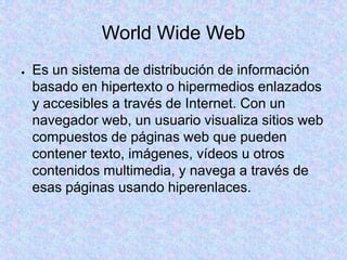 World Wide Web
● Es un sistema de distribución de información
basado en hipertexto o hipermedios enlazados
y accesibles a través de Internet. Con un
navegador web, un usuario visualiza sitios web
compuestos de páginas web que pueden
contener texto, imágenes, vídeos u otros
contenidos multimedia, y navega a través de
esas páginas usando hiperenlaces.
 