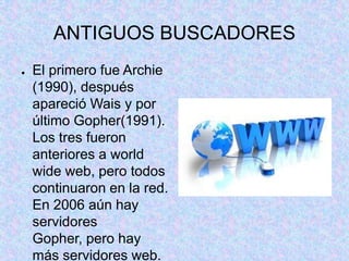 ANTIGUOS BUSCADORES
● El primero fue Archie
(1990), después
apareció Wais y por
último Gopher(1991).
Los tres fueron
anteriores a world
wide web, pero todos
continuaron en la red.
En 2006 aún hay
servidores
Gopher, pero hay
más servidores web.
 
