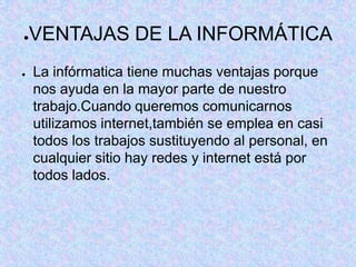 ●VENTAJAS DE LA INFORMÁTICA
● La infórmatica tiene muchas ventajas porque
nos ayuda en la mayor parte de nuestro
trabajo.Cuando queremos comunicarnos
utilizamos internet,también se emplea en casi
todos los trabajos sustituyendo al personal, en
cualquier sitio hay redes y internet está por
todos lados.
 