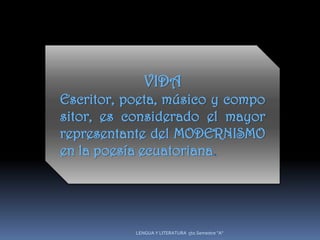 VIDA
Escritor, poeta, músico y compo
sitor, es considerado el mayor
representante del MODERNISMO
en la poesía ecuatoriana.




           LENGUA Y LITERATURA 5to.Semestre "A"
 