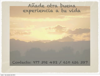 Añade otra buena
                             experiencia a tu vida




                    Contacto: 977 392 482 / 610 626 387


lunes 1 de octubre de 2012
 