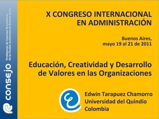 X CONGRESO INTERNACIONAL
           EN ADMINISTRACIÓN
                            Buenos Aires,
                     mayo 19 al 21 de 2011



Educación, Creatividad y Desarrollo
  de Valores en las Organizaciones

               Edwin Tarapuez Chamorro
               Universidad del Quindío
               Colombia
 