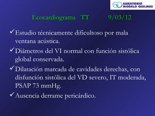 Ecocardiograma TT           9/03/12

 Estudio técnicamente dificultoso por mala
  ventana acústica.
 Diámetros del VI normal con función sistólica
  global conservada.
 Dilatación marcada de cavidades derechas, con
  disfunción sistólica del VD severo, IT moderada,
  PSAP 73 mmHg.
 Ausencia derrame pericárdico.
 