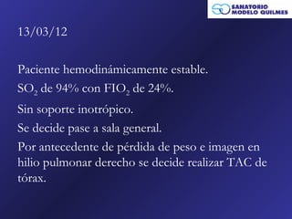 13/03/12

Paciente hemodinámicamente estable.
SO2 de 94% con FIO2 de 24%.
Sin soporte inotrópico.
Se decide pase a sala general.
Por antecedente de pérdida de peso e imagen en
hilio pulmonar derecho se decide realizar TAC de
tórax.
 