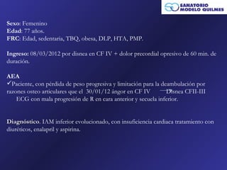 Sexo: Femenino
Edad: 77 años.
FRC: Edad, sedentaria, TBQ, obesa, DLP, HTA, PMP.

Ingreso: 08/03/2012 por disnea en CF IV + dolor precordial opresivo de 60 min. de
duración.

AEA
Paciente, con pérdida de peso progresiva y limitación para la deambulación por
razones osteo articulares que el 30/01/12 ángor en CF IV         Disnea CFII-III
    ECG con mala progresión de R en cara anterior y secuela inferior.


Diagnóstico. IAM inferior evolucionado, con insuficiencia cardiaca tratamiento con
Diagnóstico
diuréticos, enalapril y aspirina.
 