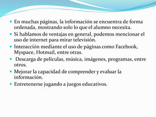  En muchas páginas, la información se encuentra de forma
ordenada, mostrando solo lo que el alumno necesita.
 Si hablamos de ventajas en general, podemos mencionar el
uso de internet para mirar televisión.
 Interacción mediante el uso de páginas como Facebook,
Myspace, Hotmail, entre otras.
 Descarga de películas, música, imágenes, programas, entre
otros.
 Mejorar la capacidad de comprender y evaluar la
información.
 Entretenerse jugando a juegos educativos.
 