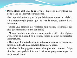  Desventajas del uso de internet: Entre las desventajas que
tiene el uso de internet se mencionan:
- No es posible estar seguro de que la información sea de calidad.
- La metodología puede que no sea la mejor, siendo hasta
inmadura.
- Existe una carencia de respaldos (un hecho, testimonio que
diga que la información es confiable)
- Al usar esta herramienta se está expuesto a diferentes páginas
web, como publicidad no deseada, juegos de azar, pornografía,
violencia, etc.
- Hace que los estudiantes se esfuercen menos en hacer sus
tareas, debido a la mala práctica del copiar y pegar.
- Muchas de las páginas encontradas pueden contener código
ofensivo que podría introducir virus o programas espía en
nuestro ordenador.
 