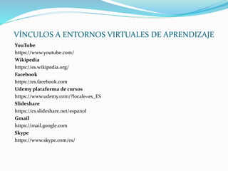 VÍNCULOS A ENTORNOS VIRTUALES DE APRENDIZAJE
YouTube
https://www.youtube.com/
Wikipedia
https://es.wikipedia.org/
Facebook
https://es.facebook.com
Udemy plataforma de cursos
https://www.udemy.com/?locale=es_ES
Slideshare
https://es.slideshare.net/espanol
Gmail
https://mail.google.com
Skype
https://www.skype.com/es/
 