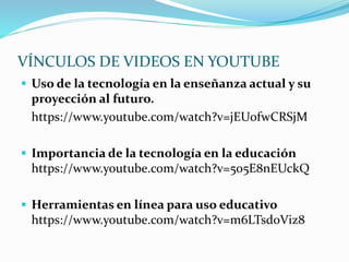 VÍNCULOS DE VIDEOS EN YOUTUBE
 Uso de la tecnología en la enseñanza actual y su
proyección al futuro.
https://www.youtube.com/watch?v=jEU0fwCRSjM
 Importancia de la tecnología en la educación
https://www.youtube.com/watch?v=5o5E8nEUckQ
 Herramientas en línea para uso educativo
https://www.youtube.com/watch?v=m6LTsd0Viz8
 