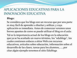 APLICACIONES EDUCATIVAS PARA LA
INNOVACIÓN EDUCATIVA
Blogs:
Se considera que los blogs son un recurso que por una parte
es muy fácil de aprender a diseñar y utilizar, y cuya
aplicación es inmediata. Antes de comenzar veremos unos
breves apuntes de como se puede utilizar el blog en el aula:
Tal es la importancia actual de los blogs en la educación
que ya se ha acuñado un nuevo término, los "edublogs", los
cuales contienen enlaces a sitios Web con recursos
educativos, artículos sobre educación, información sobre el
desarrollo de las clases, tareas para los alumnos,...., por
citar algún ejemplo tenemos el sitio Edublogs
 