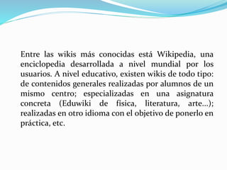 Entre las wikis más conocidas está Wikipedia, una
enciclopedia desarrollada a nivel mundial por los
usuarios. A nivel educativo, existen wikis de todo tipo:
de contenidos generales realizadas por alumnos de un
mismo centro; especializadas en una asignatura
concreta (Eduwiki de física, literatura, arte...);
realizadas en otro idioma con el objetivo de ponerlo en
práctica, etc.
 
