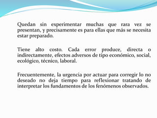 Quedan sin experimentar muchas que rara vez se
presentan, y precisamente es para ellas que más se necesita
estar preparado.
Tiene alto costo. Cada error produce, directa o
indirectamente, efectos adversos de tipo económico, social,
ecológico, técnico, laboral.
Frecuentemente, la urgencia por actuar para corregir lo no
deseado no deja tiempo para reflexionar tratando de
interpretar los fundamentos de los fenómenos observados.
 