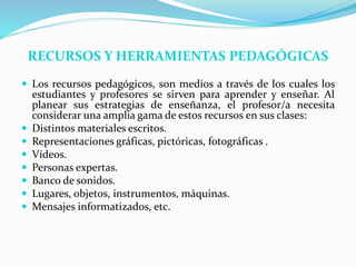 RECURSOS Y HERRAMIENTAS PEDAGÓGICAS
 Los recursos pedagógicos, son medios a través de los cuales los
estudiantes y profesores se sirven para aprender y enseñar. Al
planear sus estrategias de enseñanza, el profesor/a necesita
considerar una amplia gama de estos recursos en sus clases:
 Distintos materiales escritos.
 Representaciones gráficas, pictóricas, fotográficas .
 Vídeos.
 Personas expertas.
 Banco de sonidos.
 Lugares, objetos, instrumentos, máquinas.
 Mensajes informatizados, etc.
 