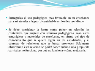  Entregarles el uso pedagógico más favorable en su enseñanza
para así atender a la gran diversidad de estilos de aprendizaje.
 Se debe considerar la forma como poner en relación los
contenidos que sugiere con recursos pedagógicos, sean éstos
estratégicos o materiales de enseñanza, en virtud del tipo de
conocimiento que se quiere lograr en los estudiantes, y el
contexto de relaciones que se busca promover. Solamente
observando esta relación se podrá saber cuando una propuesta
curricular no funciona, por qué no funciona y cómo mejorarla.
 