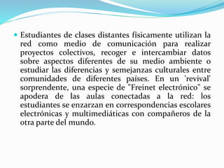  Estudiantes de clases distantes físicamente utilizan la
red como medio de comunicación para realizar
proyectos colectivos, recoger e intercambiar datos
sobre aspectos diferentes de su medio ambiente o
estudiar las diferencias y semejanzas culturales entre
comunidades de diferentes países. En un 'revival'
sorprendente, una especie de "Freinet electrónico" se
apodera de las aulas conectadas a la red: los
estudiantes se enzarzan en correspondencias escolares
electrónicas y multimediáticas con compañeros de la
otra parte del mundo.
 