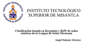 INSTITUTO TECNOLÓGICO
SUPERIOR DE MISANTLA
Clasificación basada en Keypoints y BoW de señas
estáticas de la Lengua de Señas Mexicana
Angel Salazar Alvarez
 