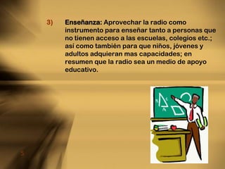 Enseñanza: Aprovechar la radio como instrumento para enseñar tanto a personas que no tienen acceso a las escuelas, colegios etc.; así como también para que niños, jóvenes y adultos adquieran mas capacidades; en resumen que la radio sea un medio de apoyo educativo.