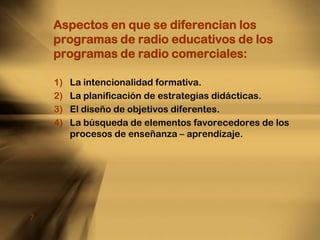 Aspectos en que se diferencian los programas de radio educativos de los programas de radio comerciales:La intencionalidad formativa.La planificación de estrategias didácticas.El diseño de objetivos diferentes.La búsqueda de elementos favorecedores de los procesos de enseñanza – aprendizaje.