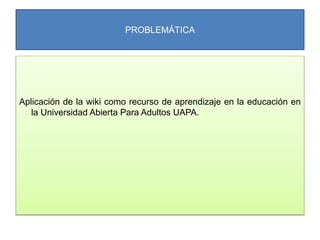 PROBLEMÁTICA
Aplicación de la wiki como recurso de aprendizaje en la educación en
la Universidad Abierta Para Adultos UAPA.
 