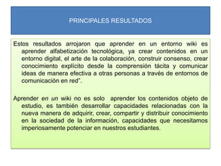 PRINCIPALES RESULTADOS
Estos resultados arrojaron que aprender en un entorno wiki es
aprender alfabetización tecnológica, ya crear contenidos en un
entorno digital, el arte de la colaboración, construir consenso, crear
conocimiento explícito desde la comprensión tácita y comunicar
ideas de manera efectiva a otras personas a través de entornos de
comunicación en red”.
Aprender en un wiki no es solo aprender los contenidos objeto de
estudio, es también desarrollar capacidades relacionadas con la
nueva manera de adquirir, crear, compartir y distribuir conocimiento
en la sociedad de la información, capacidades que necesitamos
imperiosamente potenciar en nuestros estudiantes.
 