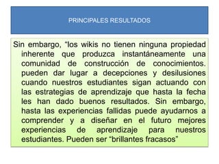 PRINCIPALES RESULTADOS
Sin embargo, “los wikis no tienen ninguna propiedad
inherente que produzca instantáneamente una
comunidad de construcción de conocimientos.
pueden dar lugar a decepciones y desilusiones
cuando nuestros estudiantes sigan actuando con
las estrategias de aprendizaje que hasta la fecha
les han dado buenos resultados. Sin embargo,
hasta las experiencias fallidas puede ayudarnos a
comprender y a diseñar en el futuro mejores
experiencias de aprendizaje para nuestros
estudiantes. Pueden ser “brillantes fracasos”
 