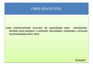 FINES EDUCATIVOS.
crear colectivamente recursos de aprendizaje para estudiantes,
también para preparar y compartir actividades, materiales y lecturas
recomendadas entre otras .
Gracias!!
 