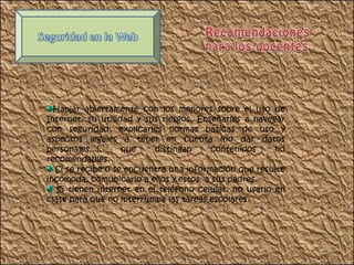 Hablar abiertamente con los menores sobre el uso de Internet, su utilidad y sus riesgos. Enseñarles a navegar con seguridad: explicarles normas básicas de uso y aspectos legales a tener en cuenta (no dar datos personales...), que distingan contenidos no recomendables. Si se recibe o se encuentra una información que resulte incómoda, comunicarlo a ellos y estos  a sus padres. Si tienen internet en el teléfono celular, no usarlo en clase para que no interrumpa las tareas escolares. 