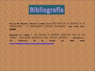 Fallas M. Virginia, Trejos T. Isabel. (s.f)  Educ@ción en la sociedad de la información y el conocimiento (versión preliminar) .  San José, C.R.: EUNED. Marqués, P. ( 2010  )  Los riesgos de internet. Consejos para su uso seguro.  Habilidades necesarias para utilizar internet .  . Extraído el  día miércoles 16 de marzo del 2011 desde  http://peremarques.pangea.org/habilweb.htm 