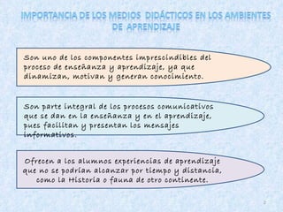 2 Son uno de los componentes imprescindibles del proceso de enseñanza y aprendizaje, ya que dinamizan, motivan y generan conocimiento. Son parte integral de los procesos comunicativos que se dan en la enseñanza y en el aprendizaje, pues facilitan y presentan los mensajes informativos. Ofrecen a los alumnos experiencias de aprendizaje que no se podrían alcanzar por tiempo y distancia, como la Historia o fauna de otro continente. 