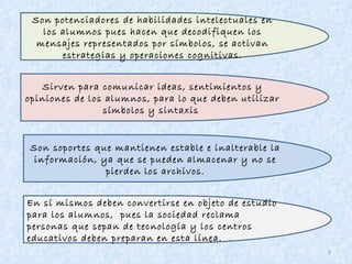 En sí mismos deben convertirse en objeto de estudio  para los alumnos,  pues la sociedad reclama personas que sepan de tecnología y los centros educativos deben preparan en esta línea. Son soportes que mantienen estable e inalterable la información, ya que se pueden almacenar y no se pierden los archivos. Sirven para comunicar ideas, sentimientos y opiniones de los alumnos, para lo que deben utilizar símbolos y sintaxis  Son potenciadores de habilidades intelectuales en los alumnos pues hacen que decodifiquen los mensajes representados por símbolos, se activan estrategias y operaciones cognitivas. 