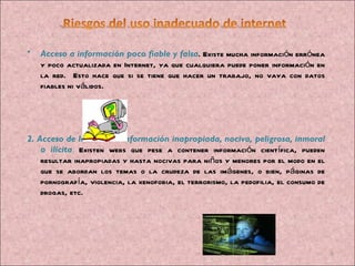 Acceso a información poco fiable y falsa . Existe mucha información errónea y poco actualizada en Internet, ya que cualquiera puede poner información en la red.  Esto hace que si se tiene que hacer un trabajo, no vaya con datos fiables ni válidos. 2. Acceso de los niños a información inapropiada, nociva, peligrosa, inmoral o ilícita .  Existen webs que pese a contener información científica, pueden resultar inapropiadas y hasta nocivas para niños y menores por el modo en el que se abordan los temas o la crudeza de las imágenes, o bien, páginas de pornografía, violencia, la xenofobia, el terrorismo, la pedofilia, el consumo de drogas, etc. 