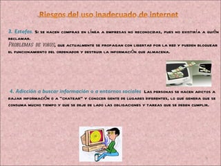 3. Estafas .  Si se hacen compras en línea a empresas no reconocidas, pues no existiría a quién reclamar.  Problemas de virus , que actualmente se propagan con libertad por la red y pueden bloquear el funcionamiento del ordenador y destruir la información que almacena.    4. Adicción a buscar información o a entornos sociales   Las personas se hacen adictos a bajar información o a “chatear” y conocer gente de lugares diferentes, lo que genera que se consuma mucho tiempo y que se deje de lado las obligaciones y tareas que se deben cumplir.   