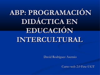 ABP: PROGRAMACIÓN DIDÁCTICA EN EDUCACIÓN INTERCULTURAL David Rodríguez Asensio  Curso web 2.0 Fete-UGT 