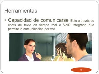 Herramientas
• Capacidad de comunicarse: Esto a través de
 chats de texto en tiempo real o VoIP integrada que
 permite la comunicación por voz.




                                          10
 