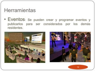 Herramientas
• Eventos:      Se pueden crear y programar eventos y
 publicarlos   para ser considerados por los demás
 residentes.




                                             12
 