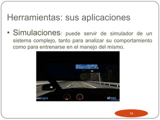 Herramientas: sus aplicaciones
• Simulaciones:       puede servir de simulador de un
 sistema complejo, tanto para analizar su comportamiento
 como para entrenarse en el manejo del mismo.




                                               14
 