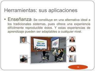 Herramientas: sus aplicaciones
• Enseñanza: Se constituye en una alternativa ideal a
  los tradicionales sistemas, pues ofrece una experiencia
  difícilmente reproducible éstos. Y estas experiencias de
  aprendizaje pueden ser adaptables a cualquier nivel.




                                                16
 