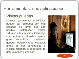 Herramientas: sus aplicaciones
• Visitas guiadas:
 Museos, yacimientos o edificios
 pueden ser recreados con total
 fidelidad de forma que sea
 posible      establecer     visitas
 virtuales a los mismos. El trabajo
 con entornos virtuales ofrece
 gran     versatilidad,  pudiendo
 generar determinados espacios
 antes de ser construidos o
 incluso modificar el mobiliario de
 determinados estancias.
                                       17
 