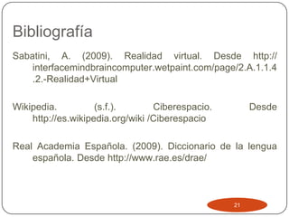 Bibliografía
Sabatini, A. (2009). Realidad virtual. Desde http://
    interfacemindbraincomputer.wetpaint.com/page/2.A.1.1.4
    .2.-Realidad+Virtual

Wikipedia.          (s.f.).       Ciberespacio.        Desde
    http://es.wikipedia.org/wiki /Ciberespacio

Real Academia Española. (2009). Diccionario de la lengua
    española. Desde http://www.rae.es/drae/



                                                  21
 