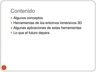 Contenido
     Algunos conceptos
     Herramientas de los entornos inmersivos 3D
     Algunas aplicaciones de estas herramientas
     Lo que el futuro depara




3
 