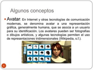 Algunos conceptos
 Avatar: En Internet y otras tecnologías de comunicación
    modernas, se denomina avatar a una representación
    gráfica, generalmente humana, que se asocia a un usuario
    para su identificación. Los avatares pueden ser fotografías
    o dibujos artísticos, y algunas tecnologías permiten el uso
    de representaciones tridimensionales (Wikipedia, s.f.).




6
 